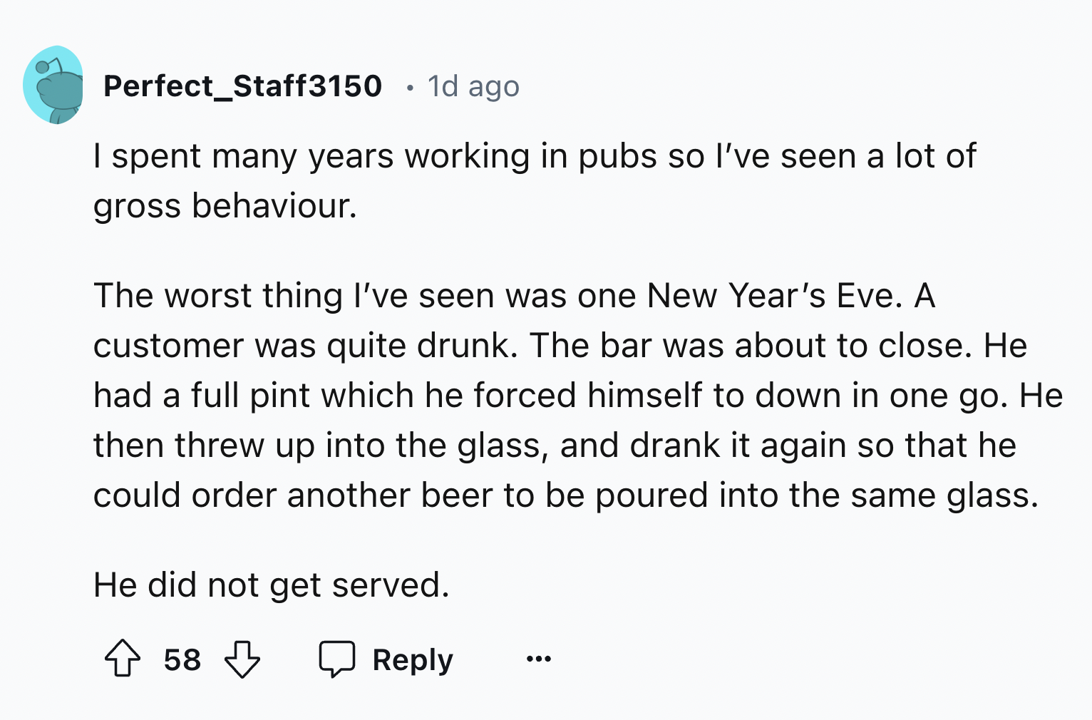 screenshot - Perfect_Staff3150 . 1d ago I spent many years working in pubs so I've seen a lot of gross behaviour. The worst thing I've seen was one New Year's Eve. A customer was quite drunk. The bar was about to close. He had a full pint which he forced 